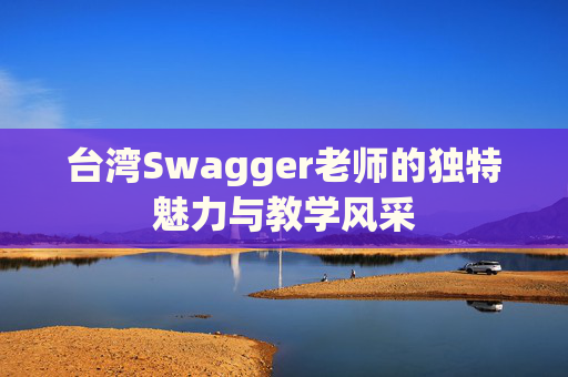 台湾Swagger老师的独特魅力与教学风采 台湾Swagger老师的独特魅力与教学风采